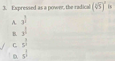 Expressed as a power, the radical (sqrt[3](5))^2 is
A. 3^(frac 5)2
B. 3^(frac 2)5
C. 5^(frac 3)2
D. 5^(frac 2)3