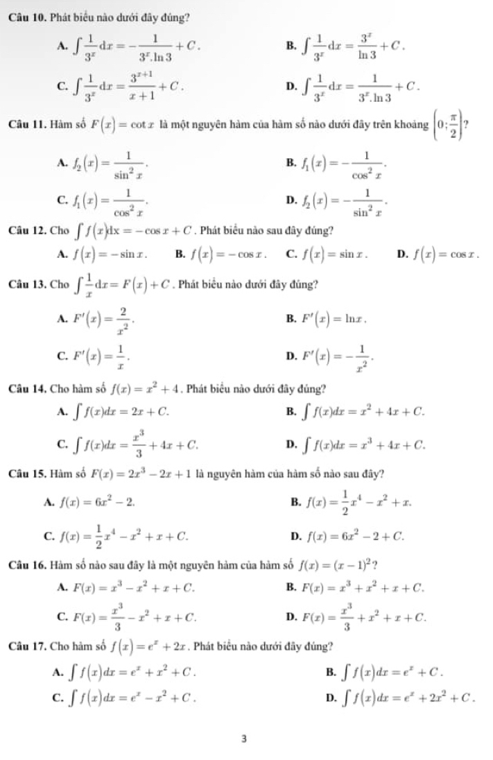 Phát biểu nào dưới đây đúng?
A. ∈t  1/3^x dx=- 1/3^x.ln 3 +C. ∈t  1/3^x dx= 3^x/ln 3 +C.
B.
C. ∈t  1/3^x dx= (3^(x+1))/x+1 +C. ∈t  1/3^x dx= 1/3^x.ln 3 +C.
D.
Câu 11. Hàm số F(x)=cot x là một nguyên hàm của hàm số nào dưới đây trên khoảng (0; π /2 ) ?
A. f_2(x)= 1/sin^2x . f_1(x)=- 1/cos^2x .
B.
C. f_1(x)= 1/cos^2x . f_2(x)=- 1/sin^2x .
D.
Câu 12. Cho ∈t f(x)dx=-cos x+C. Phát biểu nào sau đây đúng?
A. f(x)=-sin x. B. f(x)=-cos x. C. f(x)=sin x. D. f(x)=cos x.
Câu 13. Cho ∈t  1/x dx=F(x)+C Phát biểu nào đưới đây đúng?
A. F'(x)= 2/x^2 .
B. F'(x)=ln x.
C. F'(x)= 1/x . F'(x)=- 1/x^2 .
D.
Câu 14. Cho hàm số f(x)=x^2+4. Phát biểu nào dưới đây đủng?
A. ∈t f(x)dx=2x+C. B. ∈t f(x)dx=x^2+4x+C.
C. ∈t f(x)dx= x^3/3 +4x+C. D. ∈t f(x)dx=x^3+4x+C.
Câu 15. Hàm số F(x)=2x^3-2x+1 là nguyên hàm của hàm số nào sau đây?
A. f(x)=6x^2-2. B. f(x)= 1/2 x^4-x^2+x.
C. f(x)= 1/2 x^4-x^2+x+C.
D. f(x)=6x^2-2+C.
Câu 16. Hàm số nào sau đây là một nguyên hàm của hàm số f(x)=(x-1)^2 2
A. F(x)=x^3-x^2+x+C. B. F(x)=x^3+x^2+x+C.
C. F(x)= x^3/3 -x^2+x+C. F(x)= x^3/3 +x^2+x+C.
D.
Câu 17. Cho hàm số f(x)=e^x+2x. Phát biểu nào dưới đây đúng?
A. ∈t f(x)dx=e^x+x^2+C. ∈t f(x)dx=e^x+C.
B.
C. ∈t f(x)dx=e^x-x^2+C. D. ∈t f(x)dx=e^x+2x^2+C.
3