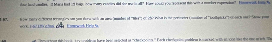 four hard candies. If Maria had 12 bags, how many candies did she use in all? How could you represent this with a number expression? Homork Heip 
1-67. How many different rectangles can you draw with an area (number of “'tiles”) of 28? What is the perimeter (number of “toothpicks”) of each one? Show your 
work. 1-67 HW eTool Homework Help 
Thoughout this book, key problems have been selected as “checkpoints.” Each checkpoint problem is marked with an icon like the one at left. Th