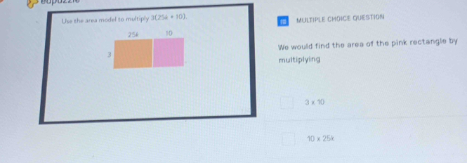 Use the area model to multiply 3(25k+10).
25k 10 MULTIPLE CHOICE QUESTION
3 We would find the area of the pink rectangle by
multiplying
3* 10
10* 25k