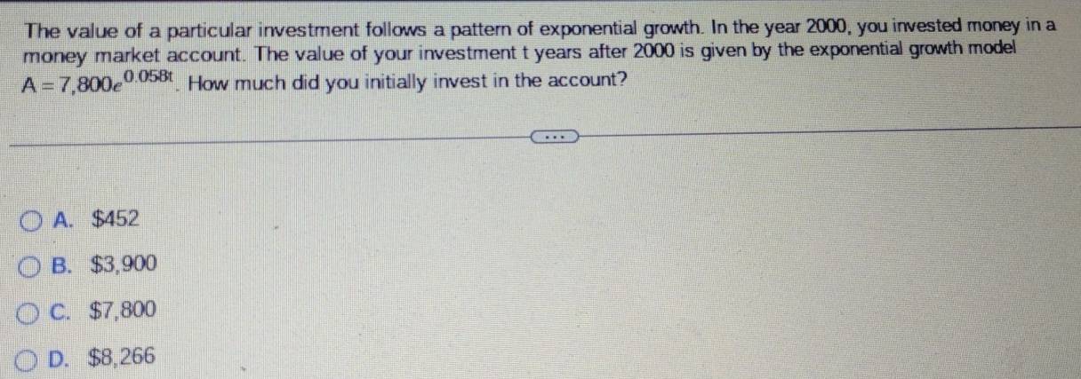 The value of a particular investment follows a pattern of exponential growth. In the year 2000, you invested money in a
money market account. The value of your investment t years after 2000 is given by the exponential growth model
A=7,800e^(0.058t). How much did you initially invest in the account?
A. $452
B. $3,900
C. $7,800
D. $8,266