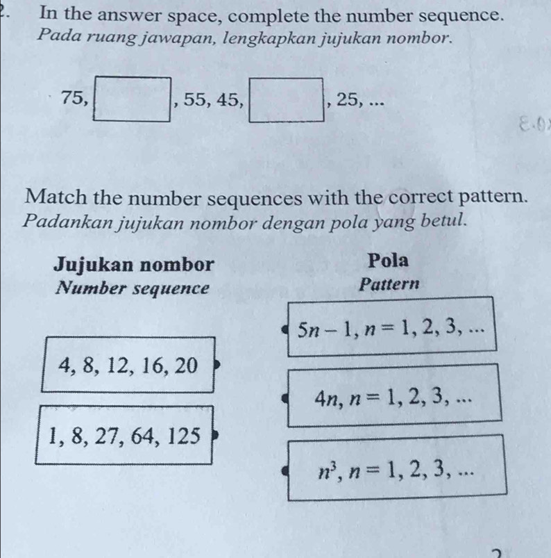 In the answer space, complete the number sequence. 
Pada ruang jawapan, lengkapkan jujukan nombor.
75, , 55, 45, , 25, ... 
Match the number sequences with the correct pattern. 
Padankan jujukan nombor dengan pola yang betul. 
Jujukan nombor Pola 
Number sequence Pattern
5n-1, n=1,2,3,...
4, 8, 12, 16, 20
4n, n=1,2,3,...
1, 8, 27, 64, 125
n^3, n=1,2,3,...