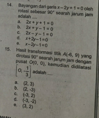 Bayangan dari garis x-2y+1=0 oleh
rotasi sebesar 90° searah jarum jam
adalah ....
a. 2x+y+1=0
b. 2x+y-1=0
C. 2x-y-1=0
d. x+2y-1=0
e. x-2y-1=0
15. Hasil transformasi titik A(-6,9) yang
dirotasi 90° searah jarum jam dengan
pusat O(0,0) , kemudian didilatasi
[0,- 1/3 ] adalah ....
a. (2,3)
b. (2,-3)
C. (-3,2)
d. (-3,-2)
e. (3,2)