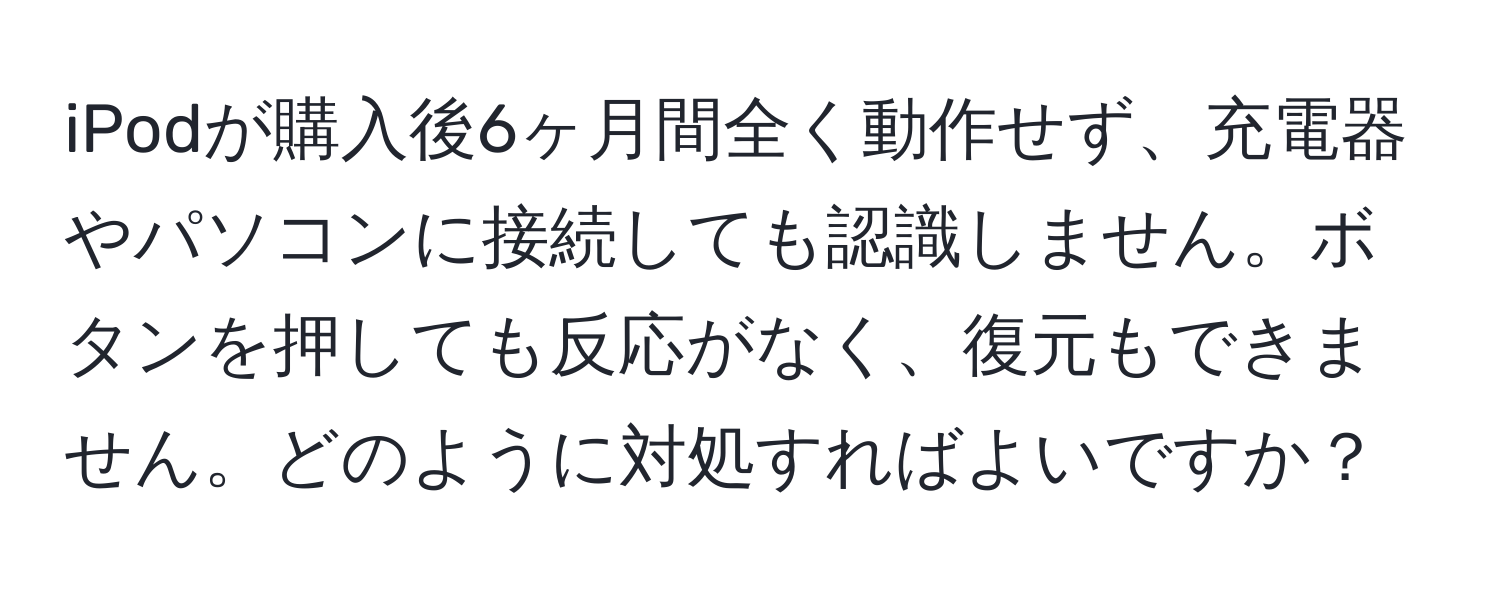iPodが購入後6ヶ月間全く動作せず、充電器やパソコンに接続しても認識しません。ボタンを押しても反応がなく、復元もできません。どのように対処すればよいですか？