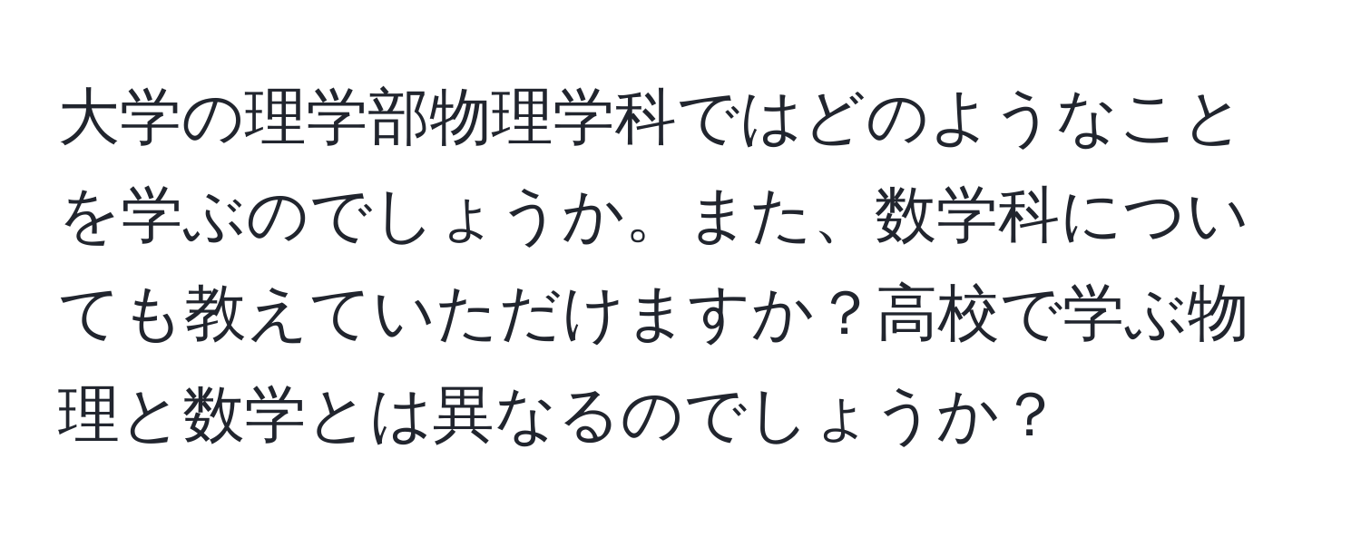 大学の理学部物理学科ではどのようなことを学ぶのでしょうか。また、数学科についても教えていただけますか？高校で学ぶ物理と数学とは異なるのでしょうか？