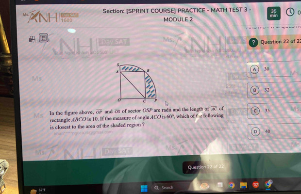 [SPRINT COURSE] PRACTICE - MATH TEST 3 - 35 0
Ms. ANHI i1600
MODULE 2 min
E
Day SAT Ms. ? Question 22 of 2:
Ngos ish
A  30 Ms
Ms
B ) 32
c )
Ms In the figure above, overline OP and overline OS of sector OSP are radii and the length of overline AC of 35
rectangle ABCO is 10. If the measure of angle ACO is 60° , which of the following
is closest to the area of the shaded region ?
D 40
is
Ms. D a 
Question 22 of 22
67°F Search