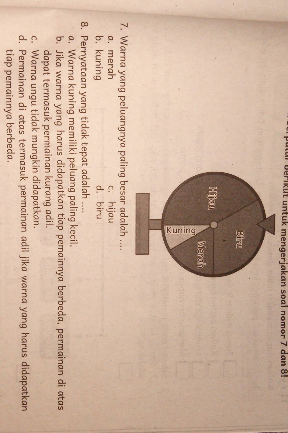 für beriküt untuk mengerjakan soal nomor 7 dan 8!
Biru
Hijau
Merah

7. Warna yang peluangnya paling besar adalah ....
a. merah c. hijau
b. kuning d. biru
8. Pernyataan yang tidak tepat adalah ....
a. Warna kuning memiliki peluang paling kecil.
b. Jika warna yang harus didapatkan tiap pemainnya berbeda, permainan di atas
dapat termasuk permainan kurang adil.
c. Warna ungu tidak mungkin didapatkan.
d. Permainan di atas termasuk permainan adil jika warna yang harus didapatkan
tiap pemainnya berbeda.