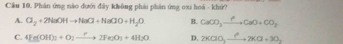 Phản ứng nào dưới đây không phải phản ứng oxi hoá - khử?
A. Cl_2+2NaOHto NaCl+NaClO+H_2O. B. CaCO_3xrightarrow PCaO+CO_2
C. 4Fe(OH)_2+O_2to 2Fe_2O_3+4H_2O. D. 2KClO_3xrightarrow 1^(o+3O_2KCl+3O_2)