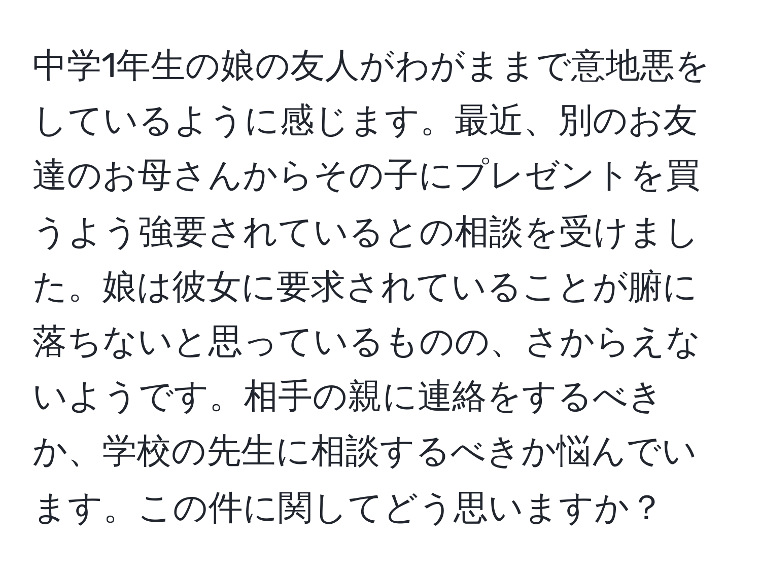 中学1年生の娘の友人がわがままで意地悪をしているように感じます。最近、別のお友達のお母さんからその子にプレゼントを買うよう強要されているとの相談を受けました。娘は彼女に要求されていることが腑に落ちないと思っているものの、さからえないようです。相手の親に連絡をするべきか、学校の先生に相談するべきか悩んでいます。この件に関してどう思いますか？