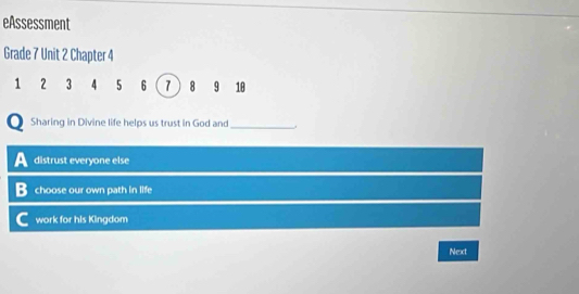 eAssessment
Grade 7 Unit 2 Chapter 4
1 2 3 4 5 6 7 8 9 10
Sharing in Divine life helps us trust in God and _.
distrust everyone else
choose our own path in life
work for his Kingdom
Next