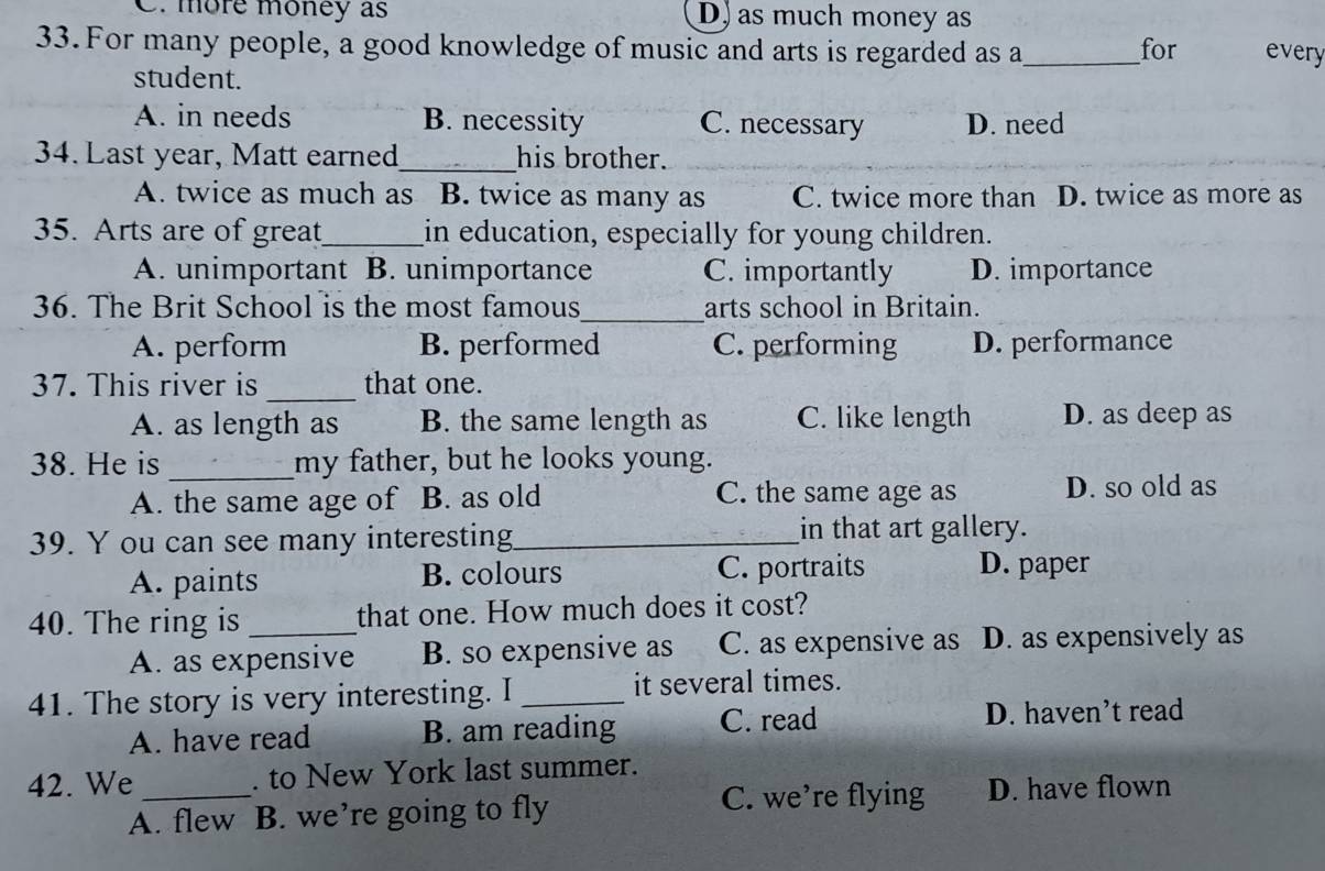 C. more money as D) as much money as
33. For many people, a good knowledge of music and arts is regarded as a_ for every
student.
A. in needs B. necessity C. necessary D. need
_
34. Last year, Matt earned his brother.
A. twice as much as B. twice as many as C. twice more than l D. twice as more as
35. Arts are of great_ in education, especially for young children.
A. unimportant B. unimportance C. importantly D. importance
36. The Brit School is the most famous_ arts school in Britain.
A. perform B. performed C. performing D. performance
_
37. This river is that one.
A. as length as B. the same length as C. like length D. as deep as
38. He is _my father, but he looks young.
A. the same age of B. as old C. the same age as D. so old as
39. Y ou can see many interesting_ in that art gallery.
A. paints B. colours C. portraits D. paper
40. The ring is _that one. How much does it cost?
A. as expensive B. so expensive as C. as expensive as D. as expensively as
41. The story is very interesting. I _it several times.
A. have read B. am reading C. read
D. haven’t read
42. We _. to New York last summer.
A. flew B. we’re going to fly C. we’re flying D. have flown