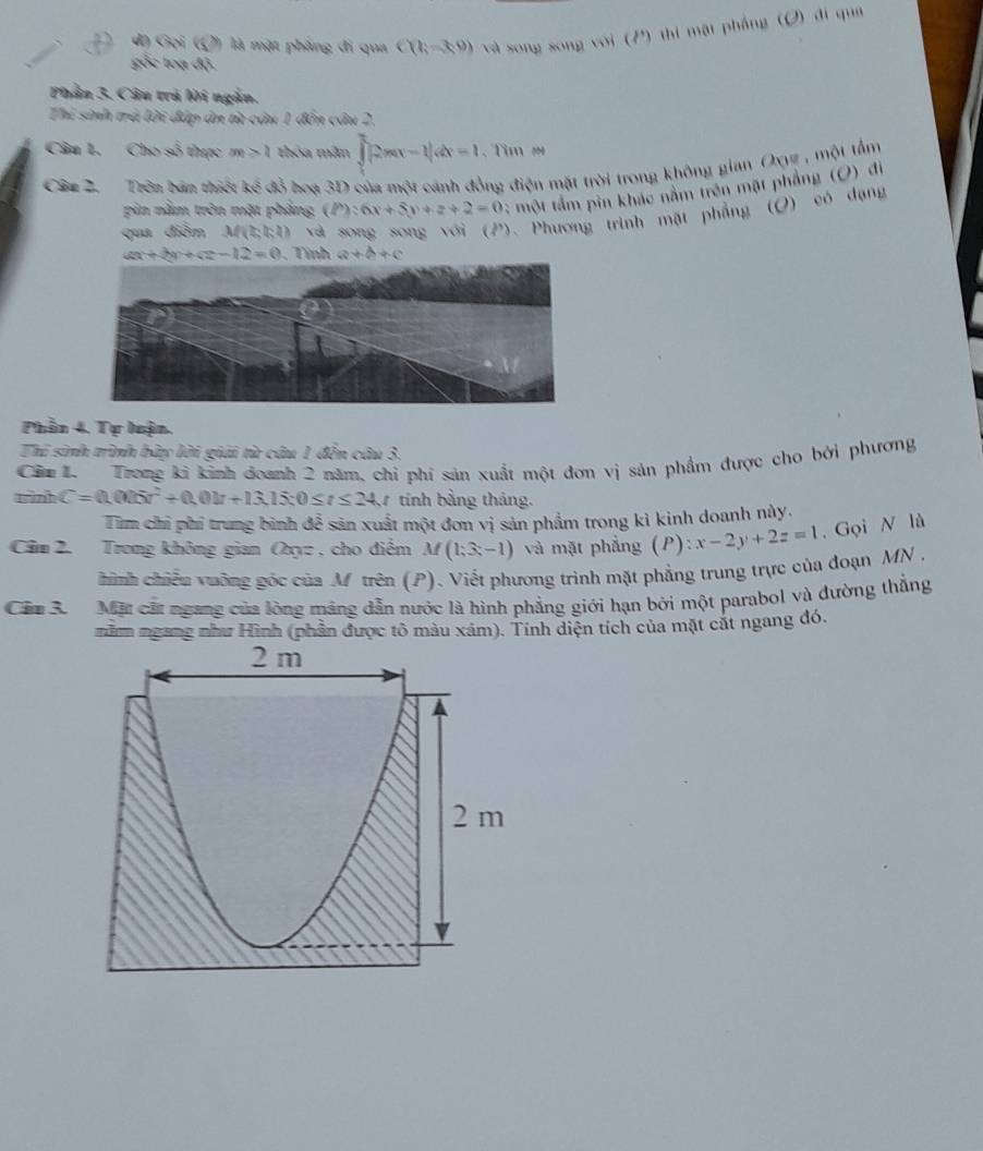 đ) Gọi (Q) là mặt phẳng đi qua C(k=30) và song song với (P) thi mặt phẳng (O) đi qua
gốc toạ độ.
Phần 3. Câu trà lời ngắn.
Thi sinh trú lời đấp ân từ câu 1 đến câu 2,
Câu 1. Cho số thực m>2 thóa mẫn ∈t _0^(t2mx-1|dx=1. Tìm =
Câu 2,  Trên bán thiết ke đồ hoa 3D của một cánh đồng điện mặt trời trong không gian Oxyz , một tẩm
pin nằm tròn mặt phảng (P):6x+5y+z+2=0; một tầm pin khác nằm trên mặt phẳng (O) dì
qua điễm M(2,b,2) và song song với (P). Phương trình mặt phẳng (O) có dạng
ax+by+cz-12=0. Tính a+b+c
Phần 4. Tự luận.
Thi sinh trình bày lời giải từ câu 1 đến câu 3.
Câu 1.  Trong ki kinh đoanh 2 năm, chỉ phí sản xuất một đơn vị sản phẩm được cho bởi phương
tình C=0.005t^2)+0.0k+13.15t0≤ t≤ 24. 1 tính bằng tháng.
Tim chỉ phí trung bình để sản xuất một đơn vị sản phẩm trong kì kinh doanh này.
Câm 2. Trong không gian Oxyz , cho điểm M (1;3;-1) và mặt phẳng P ) x-2y+2z=1. Gọi N là
hình chiếu vưỡng góc của M trên (P). Viết phương trình mặt phẳng trung trực của đoạn MN ,
Cầm 3. Mặt cất ngang của lòng máng dẫn nước là hình phẳng giới hạn bởi một parabol và đường thẳng
nằm ngang như Hình (phần được tô màu xám). Tính diện tích của mặt cát ngang đó.
2 m
2 m