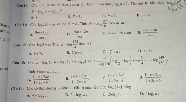 4 .
Câu 10: Cho a,b là các số thực dương lớn hơn 1 thỏa mãn |log _ab=2. Tính giá trị biểu thức
P=log _a^2b+log _ab^2b^5
A. P=3. B. P=4. C. P=2. D. P=5.
theo th
Câu 11: Cho log _725=m và log _25=n. Tính A=log _sqrt[3](5) 49/8  theo m vàn
aức sa A.  (9m+12n)/mn  B.  (-9m+12n)/mn  C. -9m+12n+mn D.  (-3m+4n)/3mn 
t là 6 log 2=a , Tính A=log  125/4 theoa
Câu 12: Cho
A. 6+7a B. 2(a+5) C. 4(1+a) D. 3-5a
Câu 13: Cho a=log _35,b=log _27,c=log _23 và I= (-1)/log 126 (log  1/2 +log  2/3 +log  3/4 +...+log  149/150 ).
pn mộ Tính 1 theo a , b , c .
A.  (1+c+2ac)/1+2c+b . B.  (1+c-2ac)/1+2c+b . C.  (1+c-2ac)/1+2c-b . D.  (1+c+2ac)/1+2c-b .
Câu 14: Cho số thực dương a khác 1. Giá trị của biểu thức log _2(4a) bằng
A. 4+log _2a. B. 2+log _2a. C. 2log _2a. D. 4log _2a.