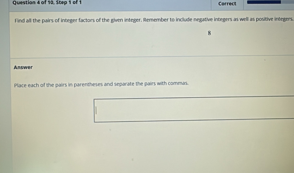 of 10, Step 1 of 1 Correct 
Find all the pairs of integer factors of the given integer. Remember to include negative integers as well as positive integers. 
8 
Answer 
Place each of the pairs in parentheses and separate the pairs with commas.