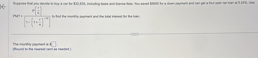 Suppose that you decide to buy a car for $32,635, including taxes and license fees. You saved $9000 for a down payment and can get a four-year car loan at 5.24%. Use
PMT=frac P( r/n )[1-(1+ r/n )^-n] to find the monthly payment and the total interest for the loan. 
The monthly payment is $□. 
(Round to the nearest cent as needed.)