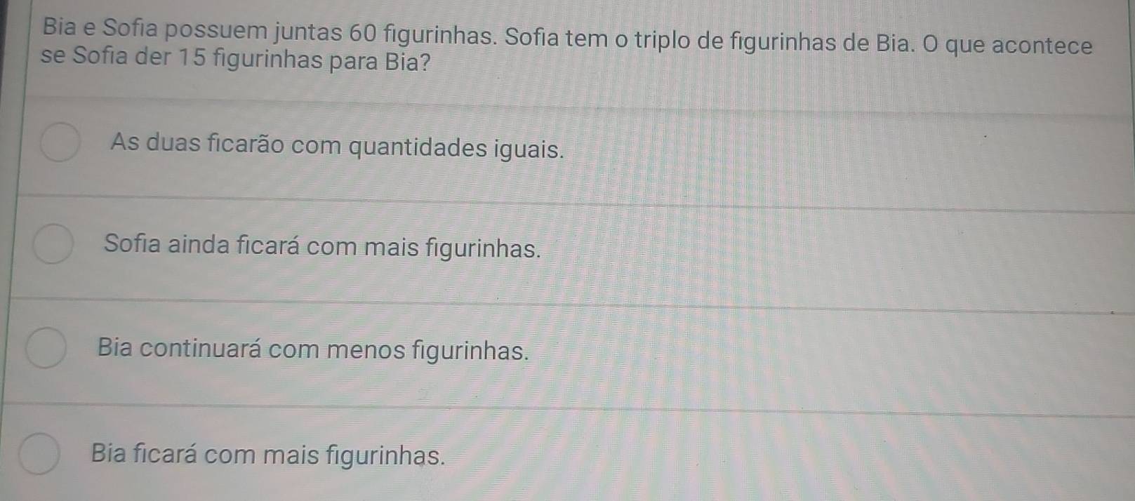 Bia e Sofia possuem juntas 60 figurinhas. Sofia tem o triplo de figurinhas de Bia. O que acontece
se Sofia der 15 figurinhas para Bia?
As duas ficarão com quantidades iguais.
Sofia ainda ficará com mais figurinhas.
Bia continuará com menos figurinhas.
Bia ficará com mais figurinhas.