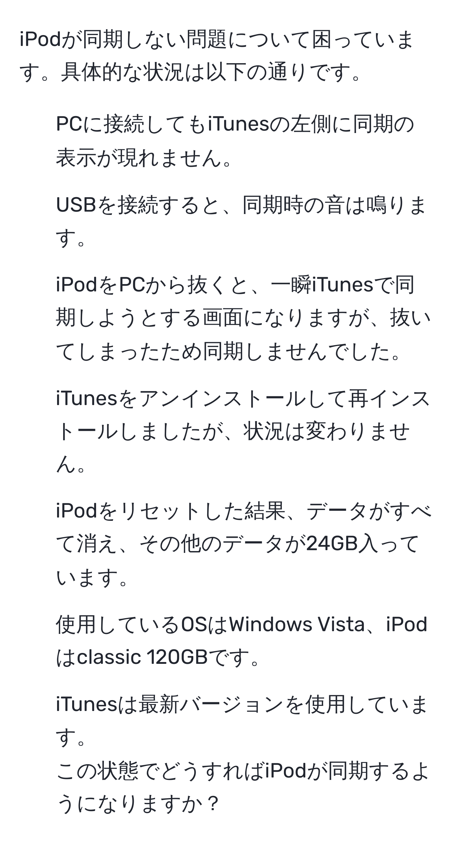 iPodが同期しない問題について困っています。具体的な状況は以下の通りです。  
- PCに接続してもiTunesの左側に同期の表示が現れません。  
- USBを接続すると、同期時の音は鳴ります。  
- iPodをPCから抜くと、一瞬iTunesで同期しようとする画面になりますが、抜いてしまったため同期しませんでした。  
- iTunesをアンインストールして再インストールしましたが、状況は変わりません。  
- iPodをリセットした結果、データがすべて消え、その他のデータが24GB入っています。  
- 使用しているOSはWindows Vista、iPodはclassic 120GBです。  
- iTunesは最新バージョンを使用しています。  
この状態でどうすればiPodが同期するようになりますか？