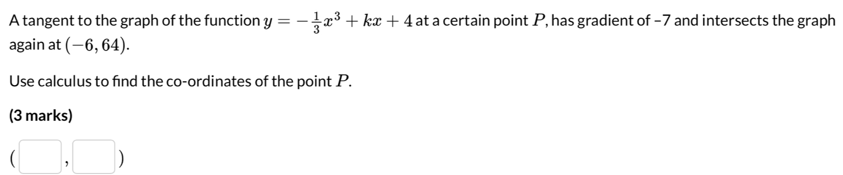 A tangent to the graph of the function y=- 1/3 x^3+kx+4 at a certain point P, has gradient of −7 and intersects the graph 
again at (-6,64). 
Use calculus to find the co-ordinates of the point P. 
(3 marks)
(□ ,□ )