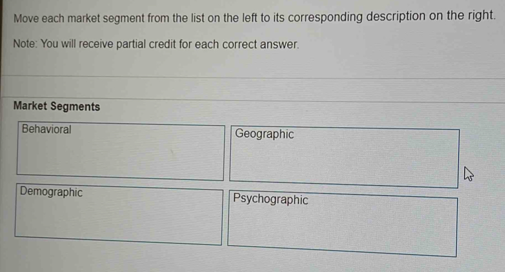 Move each market segment from the list on the left to its corresponding description on the right.
Note: You will receive partial credit for each correct answer.
Market Segments
Behavioral Geographic
Demographic Psychographic