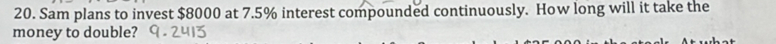Sam plans to invest $8000 at 7.5% interest compounded continuously. How long will it take the 
money to double?