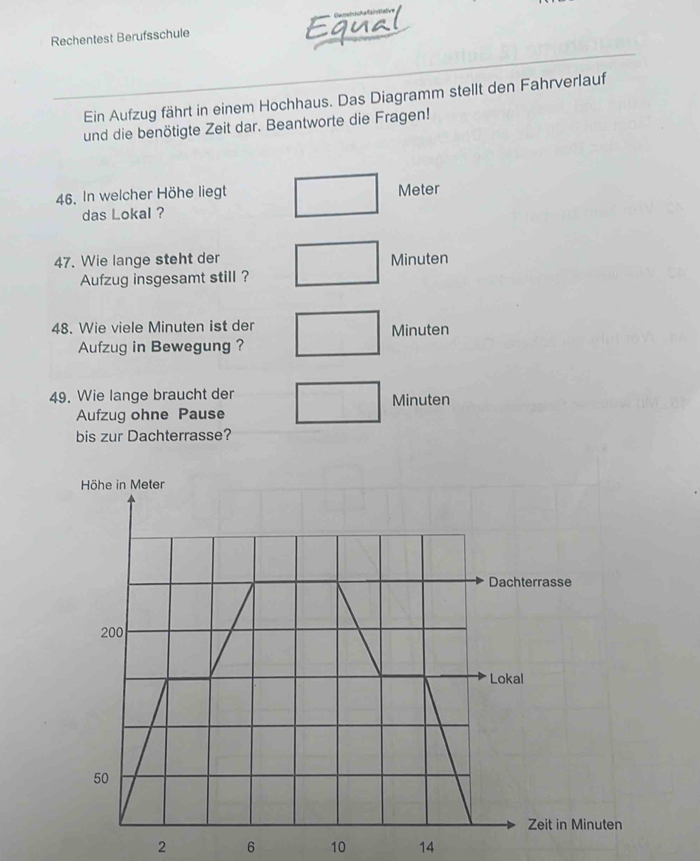 Gemelnschafsintal 
Rechentest Berufsschule 
Ein Aufzug fährt in einem Hochhaus. Das Diagramm stellt den Fahrverlauf 
und die benötigte Zeit dar. Beantworte die Fragen! 
46. In welcher Höhe liegt Meter 
das Lokal ? 
47. Wie lange steht der Minuten
Aufzug insgesamt still ? 
48. Wie viele Minuten ist der
Minuten
Aufzug in Bewegung ? 
49. Wie lange braucht der Minuten
Aufzug ohne Pause 
bis zur Dachterrasse?
2 6 10 14