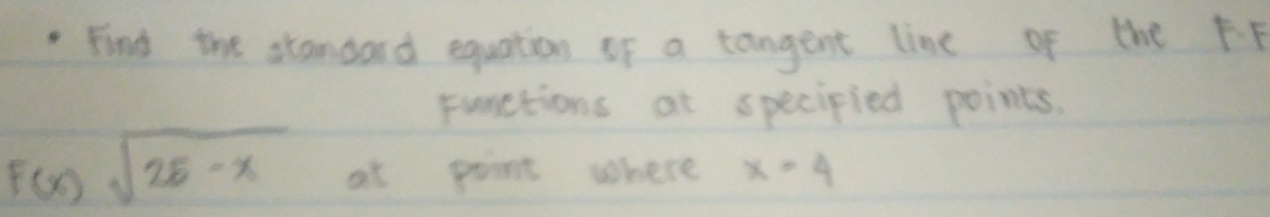 Find the standard equation of a tangent line of the FP 
punctions at specipied points.
F(x)sqrt(25-x) at point where x=4