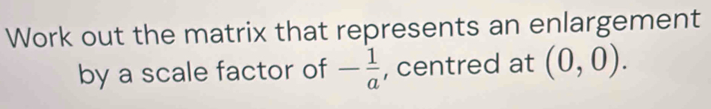 Work out the matrix that represents an enlargement 
by a scale factor of - 1/a  , centred at (0,0).