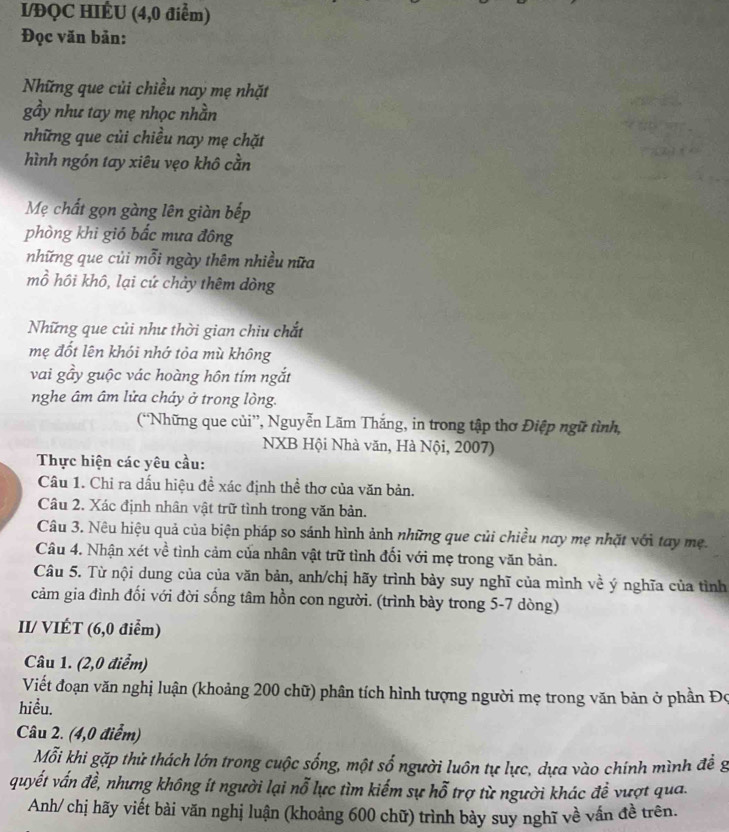 I/ĐQC HIÊU (4,0 điểm)
Đọc văn bản:
Những que củi chiều nay mẹ nhặt
gầy như tay mẹ nhọc nhằn
những que củi chiều nay mẹ chặt
hình ngón tay xiêu vẹo khô cằn
Mẹ chất gọn gàng lên giàn bếp
phòng khi giỏ bắc mưa đông
những que củi mỗi ngày thêm nhiều nữa
mồ hồi khô, lại cứ chảy thêm dòng
Những que củi như thời gian chiu chắt
mẹ đốt lên khói nhớ tỏa mù không
vai gầy guộc vác hoàng hôn tím ngắt
nghe âm âm lửa cháy ở trong lòng.
(“Những que củi”, Nguyễn Lãm Thắng, in trong tập thơ Điệp ngữ tình,
NXB Hội Nhà văn, Hà Nội, 2007)
Thực hiện các yêu cầu:
Câu 1. Chỉ ra dấu hiệu đề xác định thể thơ của văn bản.
Câu 2. Xác định nhân vật trữ tình trong văn bản.
Câu 3. Nêu hiệu quả của biện pháp so sánh hình ảnh những que củi chiều nay mẹ nhặt với tay mẹ.
Câu 4. Nhận xét về tình cảm của nhân vật trữ tình đối với mẹ trong văn bản.
Câu 5. Từ nội dung của của văn bản, anh/chị hãy trình bày suy nghĩ của mình về ý nghĩa của tỉnh
cảm gia đình đối với đời sống tâm hồn con người. (trình bày trong 5-7 dòng)
II/ VIÉT (6,0 điểm)
Câu 1. (2,0 điểm)
Viết đoạn văn nghị luận (khoảng 200 chữ) phân tích hình tượng người mẹ trong văn bản ở phần Đo
hiều.
Câu 2. (4,0 điểm)
Mỗi khi gặp thử thách lớn trong cuộc sống, một số người luôn tự lực, dựa vào chính mình để g
quyết vấn đề, nhưng không ít người lại nỗ lực tìm kiểm sự hỗ trợ từ người khác đề vượt qua.
Anh/ chị hãy viết bài văn nghị luận (khoảng 600 chữ) trình bày suy nghĩ về vấn đề trên.