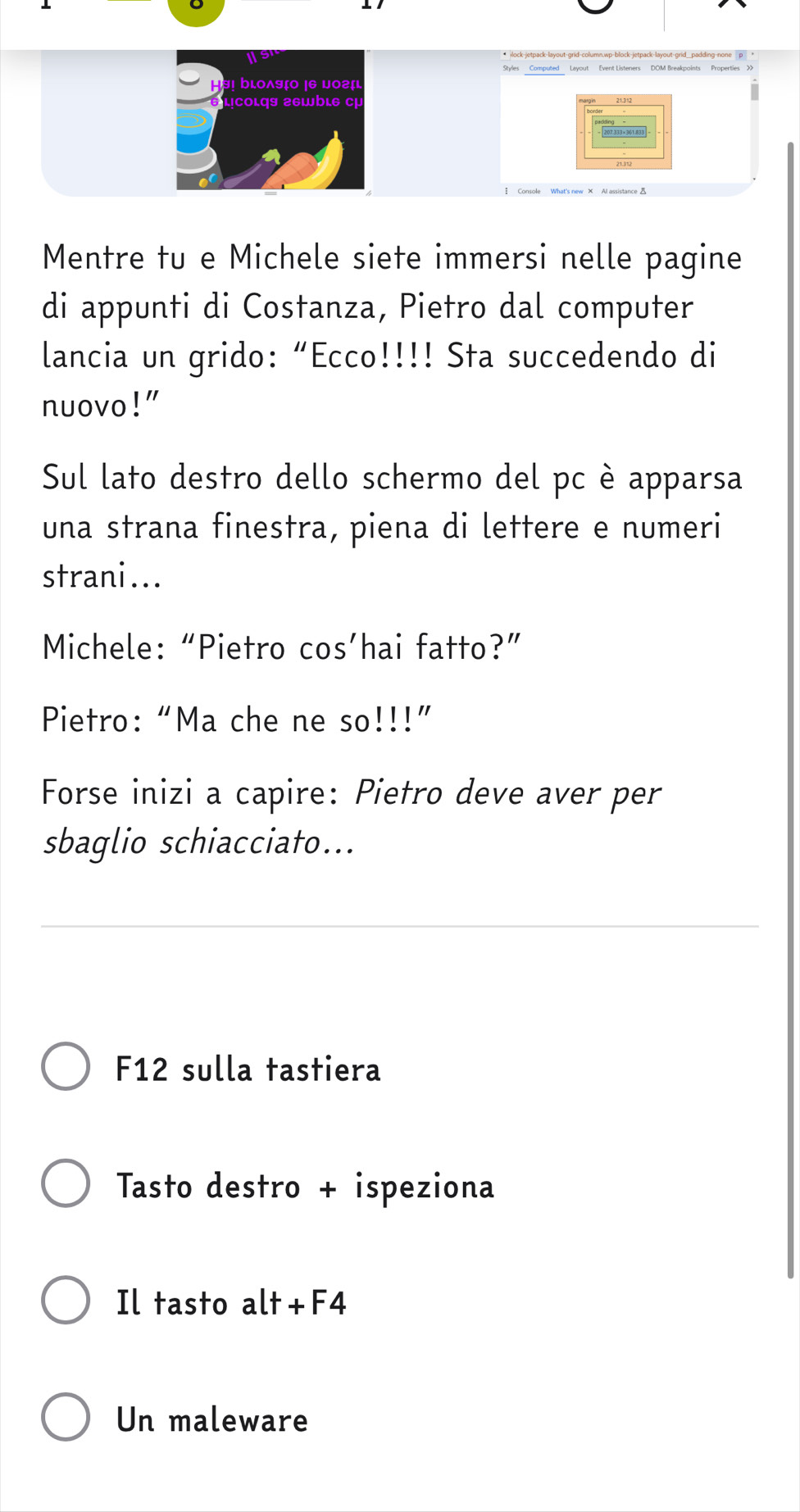 Is 
Styles Computed Layout Event Listeners DOM Breakpoints Properties >X 
bLoλषζ0 |6 μοг 
lịcoιqs г6wbιe cự 
Mentre tu e Michele siete immersi nelle pagine 
di appunti di Costanza, Pietro dal computer 
lancia un grido: “Ecco!!!! Sta succedendo di 
nuovo!" 
Sul lato destro dello schermo del pc è apparsa 
una strana finestra, piena di lettere e numeri 
strani... 
Michele: “Pietro cos’hai fatto?” 
Pietro: “Ma che ne So!!!!' 
Forse inizi a capire: Pietro deve aver per 
sbaglio schiacciato... 
F12 sulla tastiera 
Tasto destro + ispeziona 
Il tasto alt+F4 
Un maleware
