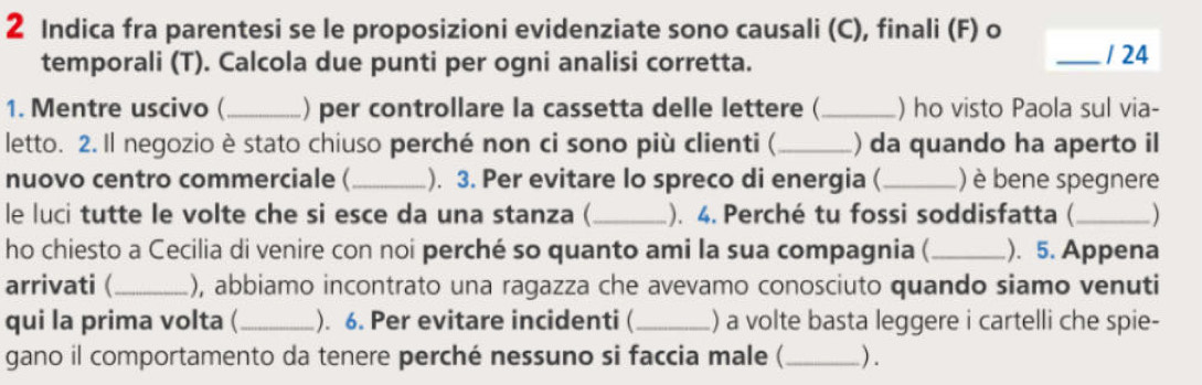 Indica fra parentesi se le proposizioni evidenziate sono causali (C), finali (F) o 
temporali (T). Calcola due punti per ogni analisi corretta. _/ 24 
1. Mentre uscivo (_ ) per controllare la cassetta delle lettere ( _) ho visto Paola sul via- 
letto. 2. Il negozio è stato chiuso perché non ci sono più clienti ( _) da quando ha aperto il 
nuovo centro commerciale ( _). 3. Per evitare lo spreco di energia ( _) è bene spegnere 
le luci tutte le volte che si esce da una stanza (_ .). 4. Perché tu fossi soddisfatta (_ ) 
ho chiesto a Cecilia di venire con noi perché so quanto ami la sua compagnia ( _). 5. Appena 
arrivati (_ ), abbiamo incontrato una ragazza che avevamo conosciuto quando siamo venuti 
qui la prima volta ( _). 6. Per evitare incidenti ( _) a volte basta leggere i cartelli che spie- 
gano il comportamento da tenere perché nessuno si faccia male (_ ) .