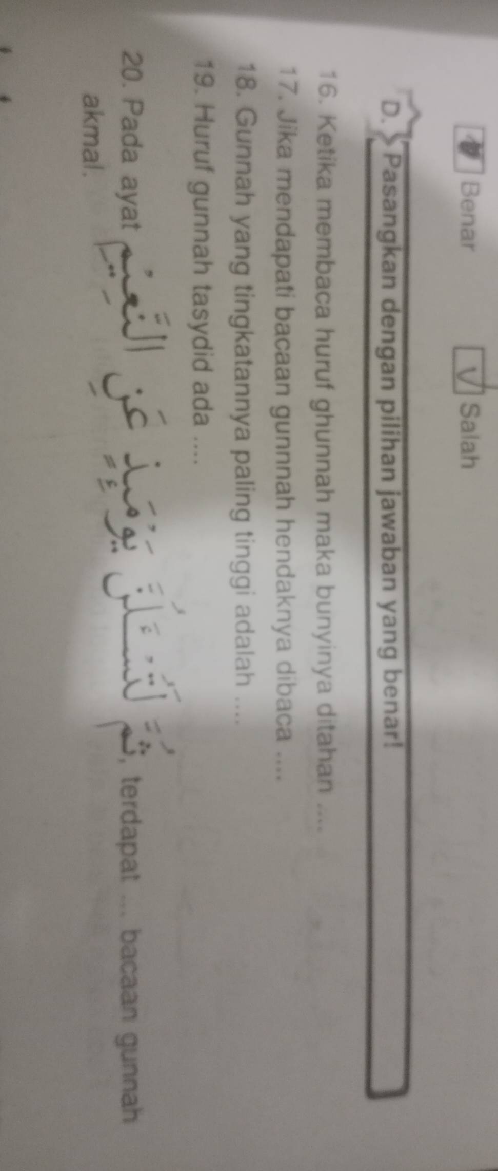 Benar ] Salah
D. Pasangkan dengan pilihan jawaban yang benar!
16. Ketika membaca huruf ghunnah maka bunyinya ditahan ....
17. Jika mendapati bacaan gunnnah hendaknya dibaca ....
18. Gunnah yang tingkatannya paling tinggi adalah ....
19. Huruf gunnah tasydid ada ....
20. Pada ayat , terdapat ... bacaan gunnah
a

akmal.