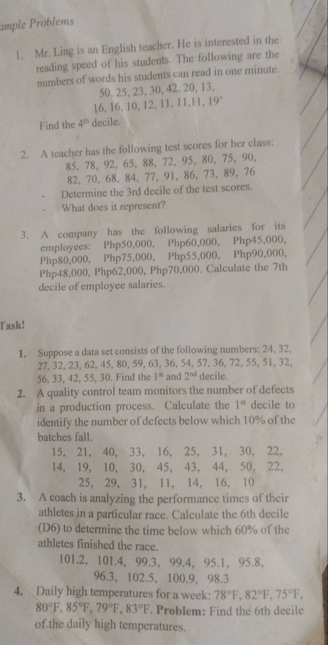 ample Problems
1. Mr. Ling is an English teacher. He is interested in the
reading speed of his students. The following are the
numbers of words his students can read in one minute.
50, 25,23, 30, 42,20, 13,
16, 16, 10, 12, 11, 11,11, 19°
Find the 4^(th) decile.
2. A teacher has the following test scores for her class:
85, 78, 92, 65, 88,72, 95, 80, 75, 90,
82,70, 68, 84, 77, 91, 86, 73, 89, 76
Determine the 3rd decile of the test scores.
What does it represent?
3. A company has the following salaries for its
employees: Php50,000, Php60,000, Php45,000,
Php80,000, Php75,000, Php55,000, Php90,000,
Php48,000, Php62,000, Php70,000. Calculate the 7th
decile of employee salaries.
Task!
1. Suppose a data set consists of the following numbers: 24, 32,
27, 32, 23, 62, 45, 80, 59, 63, 36, 54, 57, 36, 72, 55, 51, 32,
56, 33, 42, 55, 30. Find the 1^(st) and 2^(nd) decile.
2. A quality control team monitors the number of defects
in a production process. Calculate the 1^(st) decile to
identify the number of defects below which 10% of the
batches fall.
15, 21, 40, 33, 16, 25, 31, 30, 22,
14, 19, 10, 30, 45, 43, 44, 50, 22,
25, 29, 31, 11, 14, 16, 10
3. A coach is analyzing the performance times of their
athletes in a particular race. Calculate the 6th decile
(D6) to determine the time below which 60% of the
athletes finished the race.
101.2, 101.4, 99.3， 99.4, 95.1,95.8,
96.3， 102.5, 100.9， 98.3
4. Daily high temperatures for a week: 78°F,82°F,75°F,
80°F,85°F,79°F,83°F. Problem: Find the 6th decile
of the daily high temperatures.