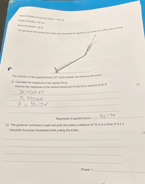 mass of trolley and paving stone =18.5kg
length of trolley =97cm
force on handle =50N
The gardener then pulled the trolley and measured the applied force while the trolley was moving 
The direction of the applied force is 25° to the vertical, as shown by the arrow. 
(i) Calculate the magnitude of the applied force. 
Assume the magnitude of the vertical component of the force remains at 50 N (2) 
_ 
_ 
_ 
_ 
Magnitude of applied force = 
_ 
(ii) The gardener continues to walk and pulls the trolley a distance of 15 m in a time of 4.2 s. 
Calculate the power developed while pulling the trolley. 
(3 
_ 
_ 
_ 
_ 
Power =_