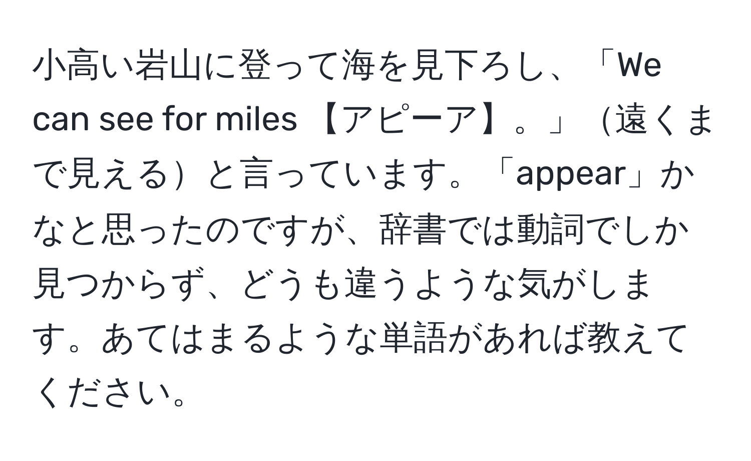 小高い岩山に登って海を見下ろし、「We can see for miles 【アピーア】。」遠くまで見えると言っています。「appear」かなと思ったのですが、辞書では動詞でしか見つからず、どうも違うような気がします。あてはまるような単語があれば教えてください。