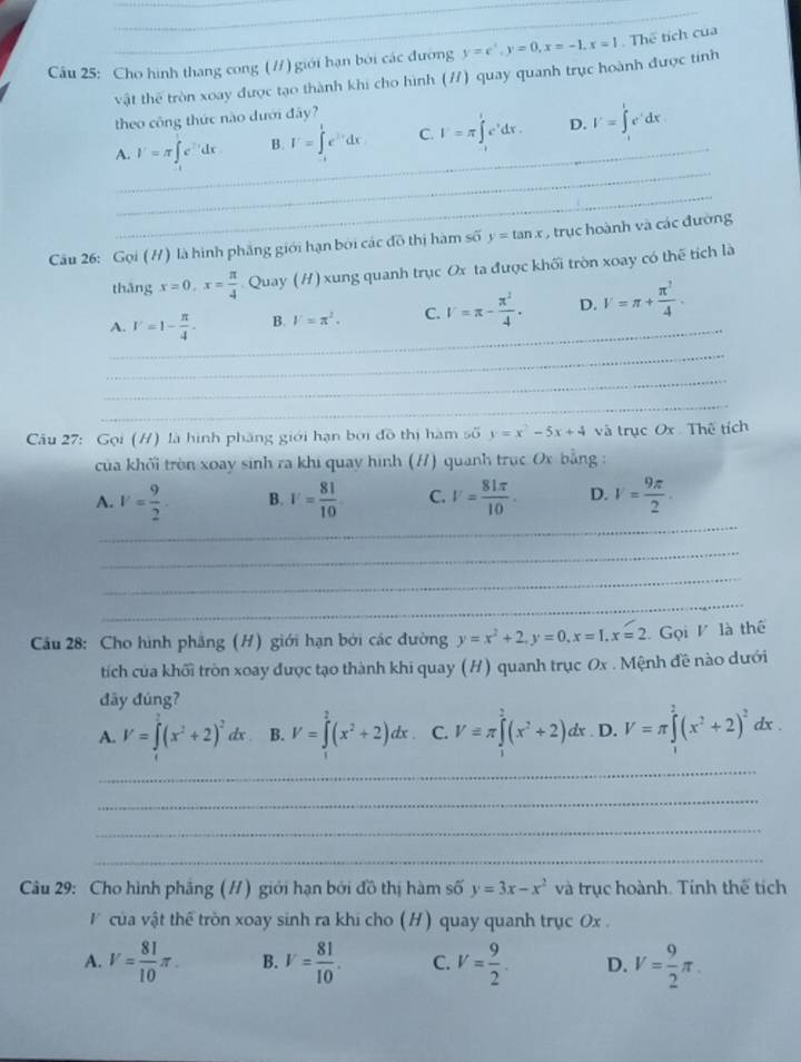 Cho hình thang cong (//) giới hạn bởi các đường y=e^x,y=0,x=-1,x=1. Thể tích của
vật thế tròn xoay được tạo thành khi cho hình (/) quay quanh trục hoành được tính
theo công thức nào dưới đây?
_
_
A. I'=π ∈t e^(3x)dx B. I'=∈tlimits _1^(1e^2x)dx C. I'=π ∈tlimits _0^(le^x)dx. D. I'=∈t _1^(te^t)dx
_
Cầu 26: Gọi (H) là hình phẳng giới hạn bởi các đô thị hàm s 60 y=tan x , trục hoành và các đường
thǎng x=0,x= π /4  Quay (H) xung quanh trục Ox ta được khối tròn xoay có thế tích là
_
A. V=1- π /4 . B. V=π^2. C. V=π - π^2/4 . D. V=π + π^2/4 .
_
_
_
Câu 27: Gọi (H) là hình phầng giới hạn bởi đồ thị hàm số y=x^2-5x+4 và trục Ox Thế tích
của khối tròn xoay sinh ra khi quay hình (H) quanh trục Ox bằng :
_
A. V= 9/2 · B. V= 81/10  C. V= 81π /10 . D. V= 9π /2 .
_
_
_
Cầu 28: Cho hình phẳng (H) giới hạn bởi các đường y=x^2+2,y=0,x=1.x=2 Gọi V là thể
tích của khối tròn xoay được tạo thành khi quay (H) quanh trục Ox . Mệnh đề nào dưới
đây đúng?
A. V=∈t (x^2+2)^2dx B. V=∈tlimits _0^(2(x^2)+2)dx. C. Vequiv π ∈tlimits _x^(2(x^2)+2)dx. D. V=π ∈tlimits^2(x^2+2)^2dx.
_
_
_
_
Câu 29: Cho hình phâng (H) giới hạn bởi đồ thị hàm số y=3x-x^2 và trục hoành. Tính thể tích
V  của vật thể tròn xoay sinh ra khi cho (H) quay quanh trục Ox.
A. V= 81/10 π . B. V= 81/10 . C. V= 9/2 . D. V= 9/2 π .