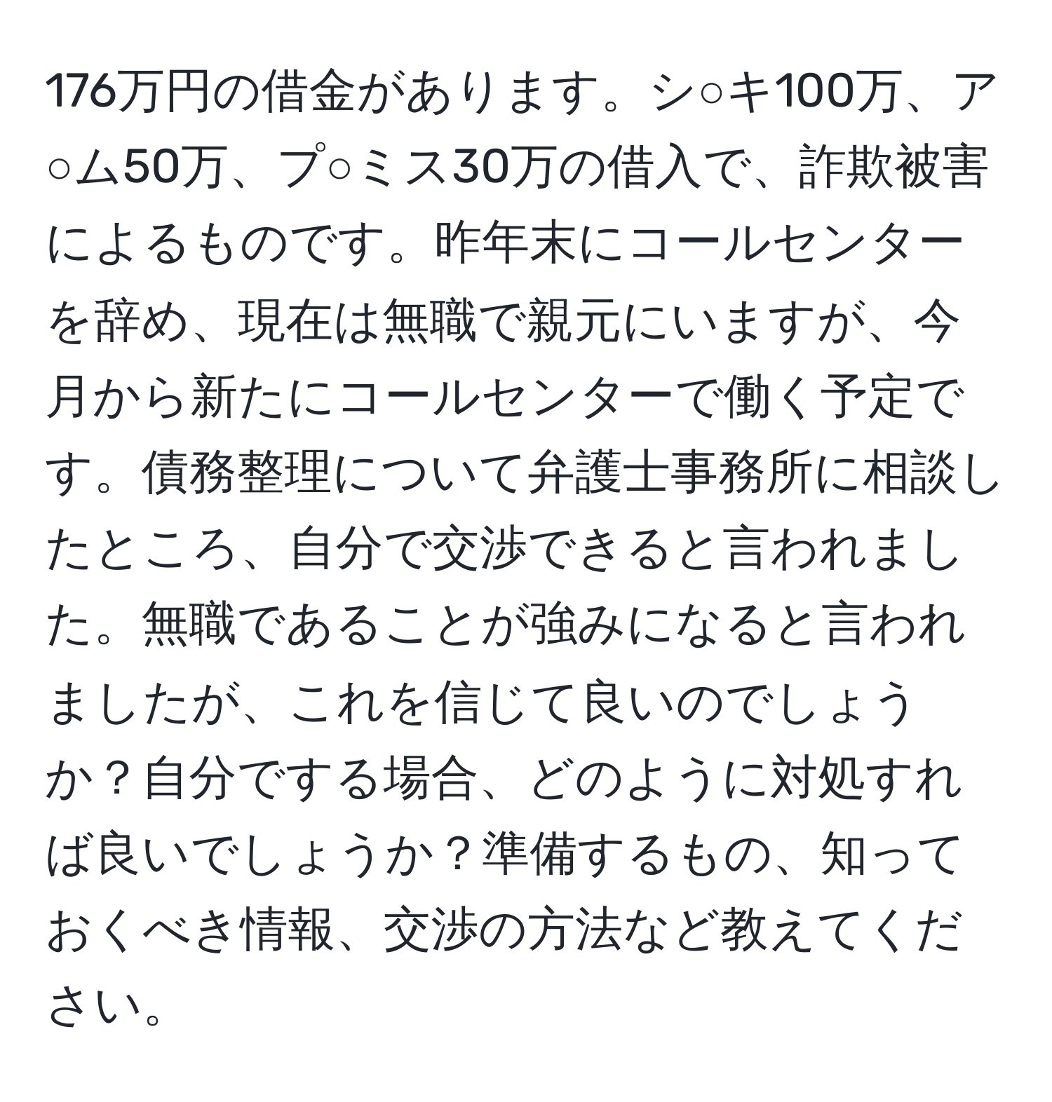 176万円の借金があります。シ○キ100万、ア○ム50万、プ○ミス30万の借入で、詐欺被害によるものです。昨年末にコールセンターを辞め、現在は無職で親元にいますが、今月から新たにコールセンターで働く予定です。債務整理について弁護士事務所に相談したところ、自分で交渉できると言われました。無職であることが強みになると言われましたが、これを信じて良いのでしょうか？自分でする場合、どのように対処すれば良いでしょうか？準備するもの、知っておくべき情報、交渉の方法など教えてください。