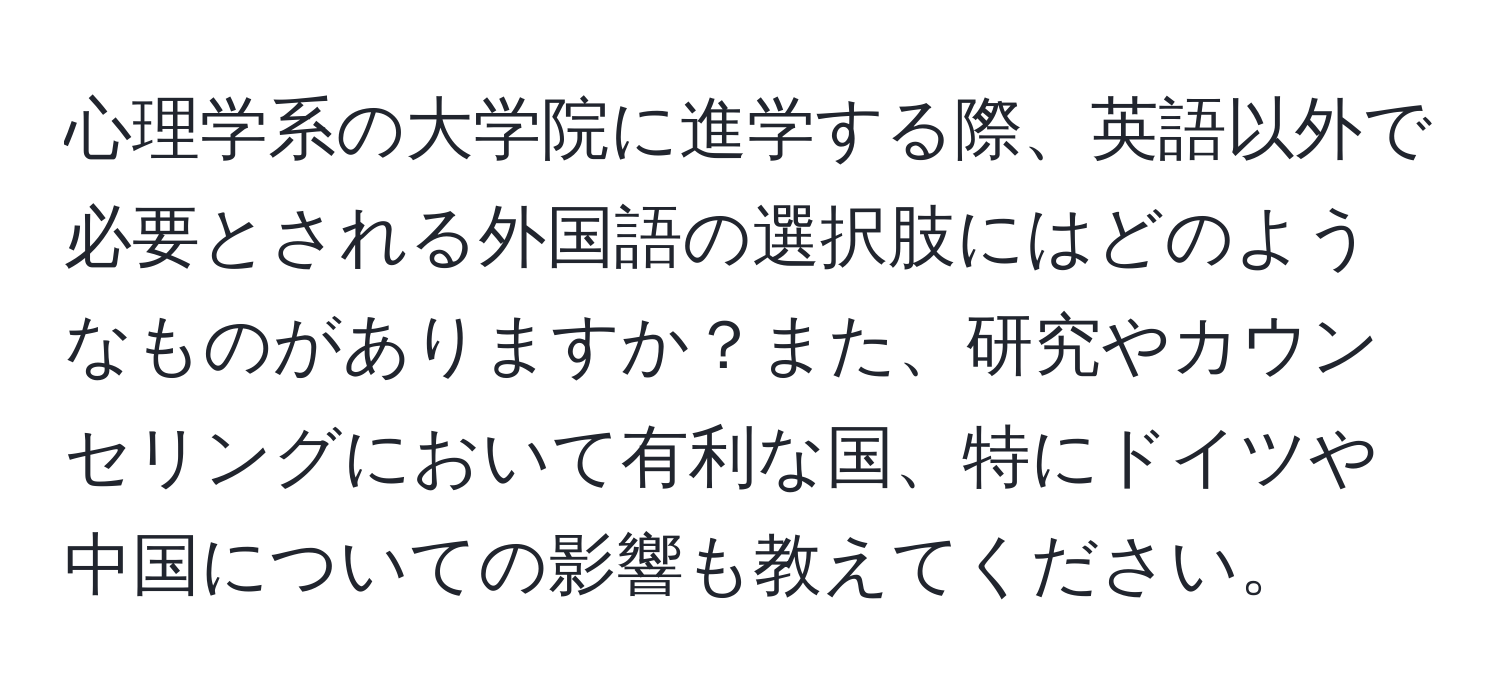 心理学系の大学院に進学する際、英語以外で必要とされる外国語の選択肢にはどのようなものがありますか？また、研究やカウンセリングにおいて有利な国、特にドイツや中国についての影響も教えてください。