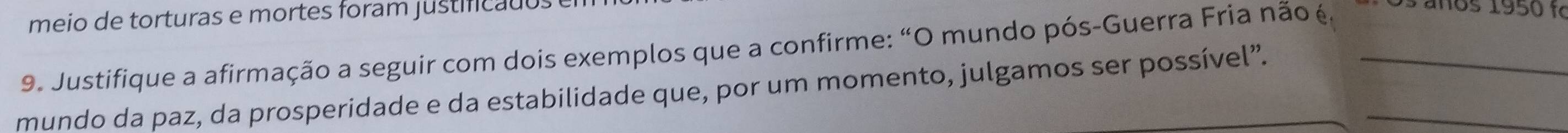 meio de torturas e mortes foram justificados 
9. Justifique a afirmação a seguir com dois exemplos que a confirme: “O mundo pós-Guerra Fria não é. o s a ños 1950 t 
mundo da paz, da prosperidade e da estabilidade que, por um momento, julgamos ser possível”.__