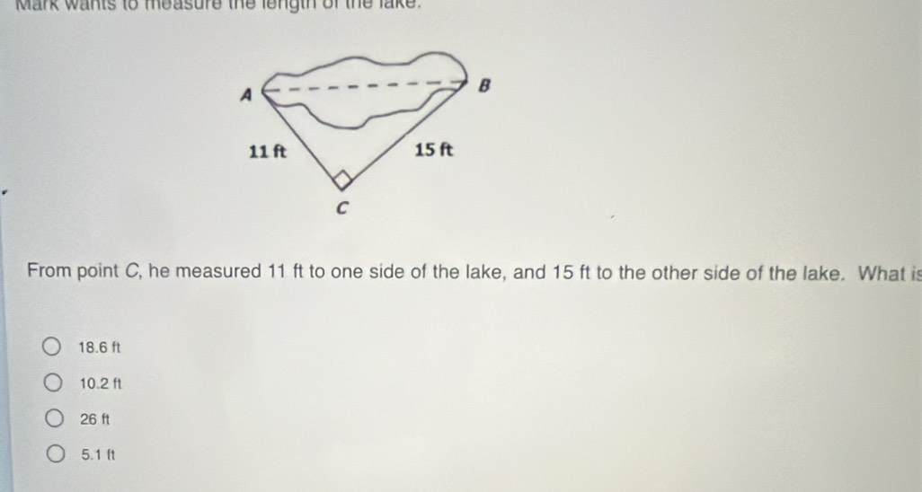 Mark wants to measure the length of the lake.
A
B
11 ft 15 ft
C
From point C, he measured 11 ft to one side of the lake, and 15 ft to the other side of the lake. What is
18.6 ft
10.2 ft
26 ft
5.1 ft