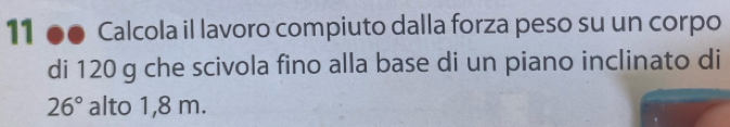 11 ●● Calcola il lavoro compiuto dalla forza peso su un corpo 
di 120 g che scivola fino alla base di un piano inclinato di
26° alto 1,8 m.