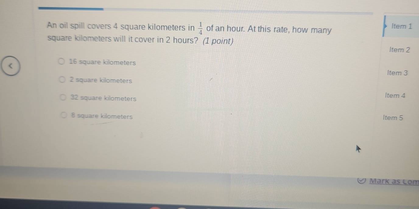 An oil spill covers 4 square kilometers in  1/4  of an hour. At this rate, how many Item 1
square kilometers will it cover in 2 hours? (1 point)
Item 2
16 square kilometers
Item 3
2 square kilometers
32 square kilometers
Item 4
8 square kilometers Item 5
Mark as Com