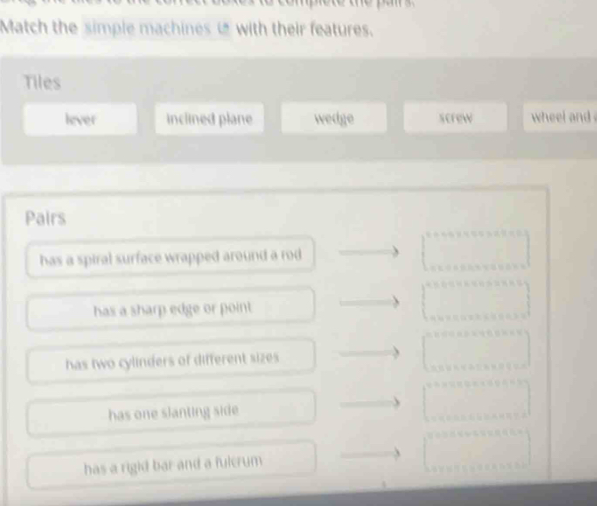 Match the simple machinesi with their features.
Tiles
lever inclined plane wedge screw wheel and 
Pairs
has a spiral surface wrapped around a rod
has a sharp edge or point .
has two cylinders of different sizes
has one slanting side
has a rigid bar and a fulcrum