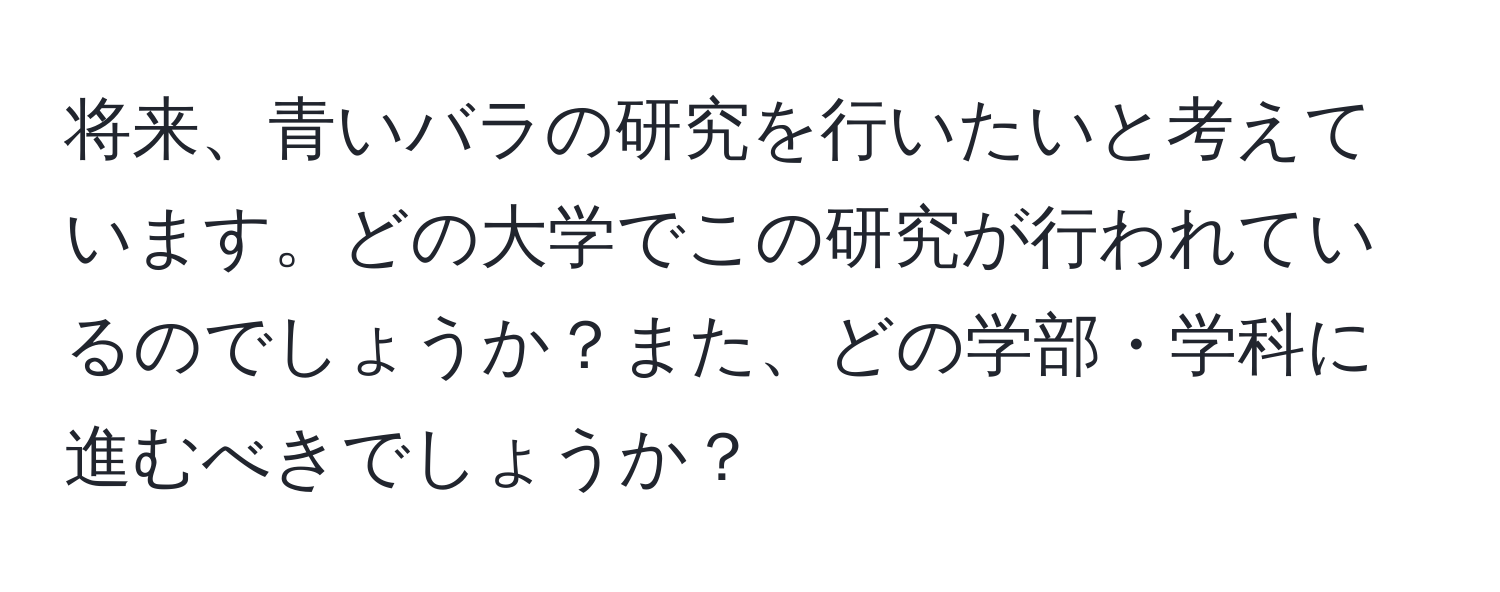 将来、青いバラの研究を行いたいと考えています。どの大学でこの研究が行われているのでしょうか？また、どの学部・学科に進むべきでしょうか？