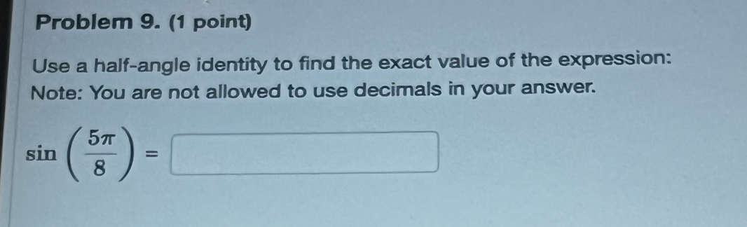 Problem 9. (1 point) 
Use a half-angle identity to find the exact value of the expression: 
Note: You are not allowed to use decimals in your answer.
sin ( 5π /8 )=□