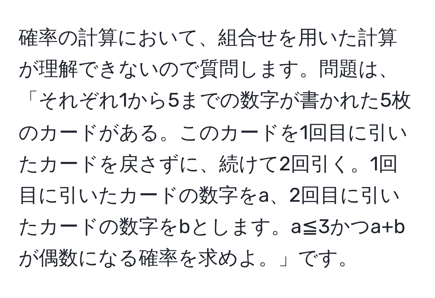 確率の計算において、組合せを用いた計算が理解できないので質問します。問題は、「それぞれ1から5までの数字が書かれた5枚のカードがある。このカードを1回目に引いたカードを戻さずに、続けて2回引く。1回目に引いたカードの数字をa、2回目に引いたカードの数字をbとします。a≦3かつa+bが偶数になる確率を求めよ。」です。