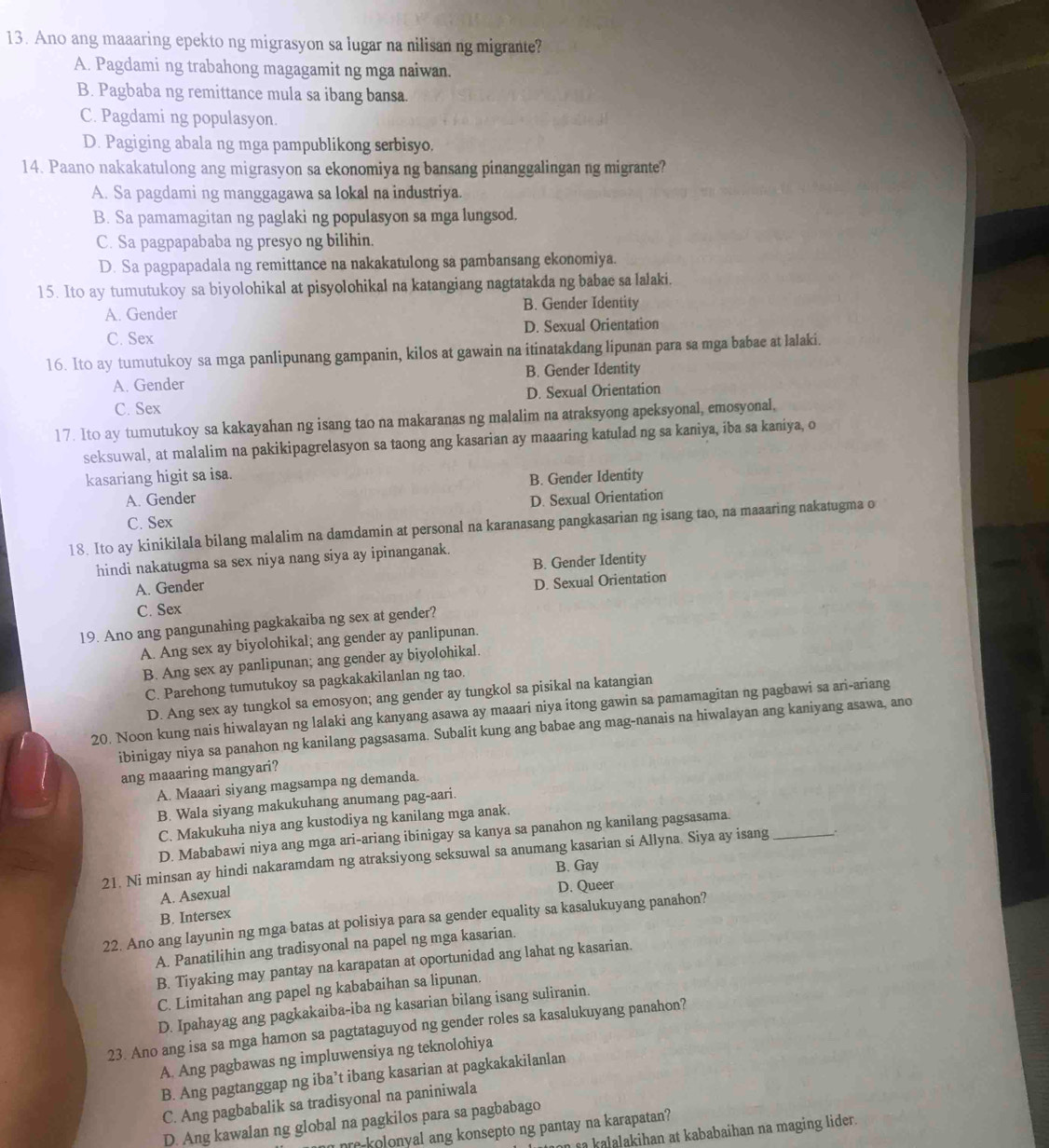 Ano ang maaaring epekto ng migrasyon sa lugar na nilisan ng migrante?
A. Pagdami ng trabahong magagamit ng mga naiwan.
B. Pagbaba ng remittance mula sa ibang bansa.
C. Pagdami ng populasyon.
D. Pagiging abala ng mga pampublikong serbisyo.
14. Paano nakakatulong ang migrasyon sa ekonomiya ng bansang pinanggalingan ng migrante?
A. Sa pagdami ng manggagawa sa lokal na industriya.
B. Sa pamamagitan ng paglaki ng populasyon sa mga lungsod.
C. Sa pagpapababa ng presyo ng bilihin.
D. Sa pagpapadala ng remittance na nakakatulong sa pambansang ekonomiya.
15. Ito ay tumutukoy sa biyolohikal at pisyolohikal na katangiang nagtatakda ng babae sa lalaki.
A. Gender B. Gender Identity
C. Sex D. Sexual Orientation
16. Ito ay tumutukoy sa mga panlipunang gampanin, kilos at gawain na itinatakdang lipunan para sa mga babae at lalaki.
A. Gender B. Gender Identity
C. Sex D. Sexual Orientation
17. Ito ay tumutukoy sa kakayahan ng isang tao na makaranas ng malalim na atraksyong apeksyonal, emosyonal,
seksuwal, at malalim na pakikipagrelasyon sa taong ang kasarian ay maaaring katulad ng sa kaniya, iba sa kaniya, o
kasariang higit sa isa.
B. Gender Identity
A. Gender
D. Sexual Orientation
C. Sex
18. Ito ay kinikilala bilang malalim na damdamin at personal na karanasang pangkasarian ng isang tao, na maaaring nakatugma o
hindi nakatugma sa sex niya nang siya ay ipinanganak.
B. Gender Identity
A. Gender
D. Sexual Orientation
C. Sex
19. Ano ang pangunahing pagkakaiba ng sex at gender?
A. Ang sex ay biyolohikal; ang gender ay panlipunan.
B. Ang sex ay panlipunan; ang gender ay biyolohikal.
C. Parehong tumutukoy sa pagkakakilanlan ng tao.
D. Ang sex ay tungkol sa emosyon; ang gender ay tungkol sa pisikal na katangian
20. Noon kung nais hiwalayan ng lalaki ang kanyang asawa ay maaari niya itong gawin sa pamamagitan ng pagbawi sa ari-ariang
ibinigay niya sa panahon ng kanilang pagsasama. Subalit kung ang babae ang mag-nanais na hiwalayan ang kaniyang asawa, ano
ang maaaring mangyari?
A. Maaari siyang magsampa ng demanda.
B. Wala siyang makukuhang anumang pag-aari.
C. Makukuha niya ang kustodiya ng kanilang mga anak.
D. Mababawi niya ang mga ari-ariang ibinigay sa kanya sa panahon ng kanilang pagsasama.
21. Ni minsan ay hindi nakaramdam ng atraksiyong seksuwal sa anumang kasarian si Allyna. Siya ay isang_ :
B. Gay
A. Asexual
B. Intersex D. Queer
22. Ano ang layunin ng mga batas at polisiya para sa gender equality sa kasalukuyang panahon?
A. Panatilihin ang tradisyonal na papel ng mga kasarian.
B. Tiyaking may pantay na karapatan at oportunidad ang lahat ng kasarian.
C. Limitahan ang papel ng kababaihan sa lipunan.
D. Ipahayag ang pagkakaiba-iba ng kasarian bilang isang suliranin.
23. Ano ang isa sa mga hamon sa pagtataguyod ng gender roles sa kasalukuyang panahon?
A. Ang pagbawas ng impluwensiya ng teknolohiya
B. Ang pagtanggap ng iba’t ibang kasarian at pagkakakilanlan
C. Ang pagbabalik sa tradisyonal na paniniwala
D. Ang kawalan ng global na pagkilos para sa pagbabago
nre-kolonyal ang konsepto ng pantay na karapatan?
on sa kalalakihan at kababaihan na maging lider.