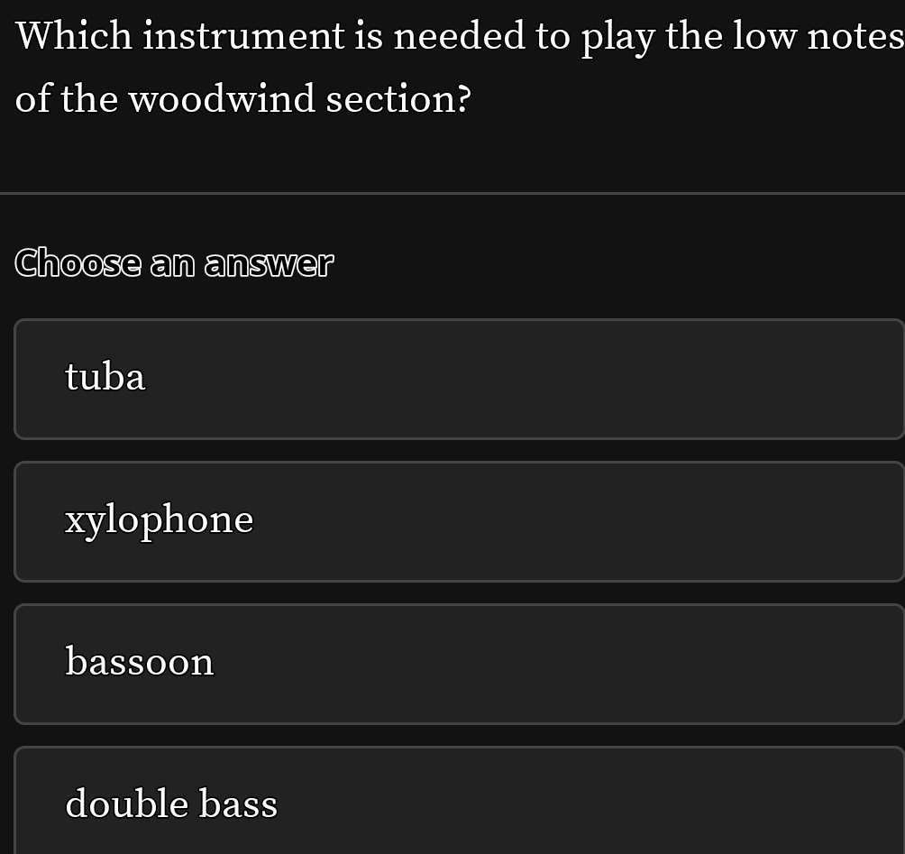 Which instrument is needed to play the low notes
of the woodwind section?
Choose an answer
tuba
xylophone
bassoon
double bass