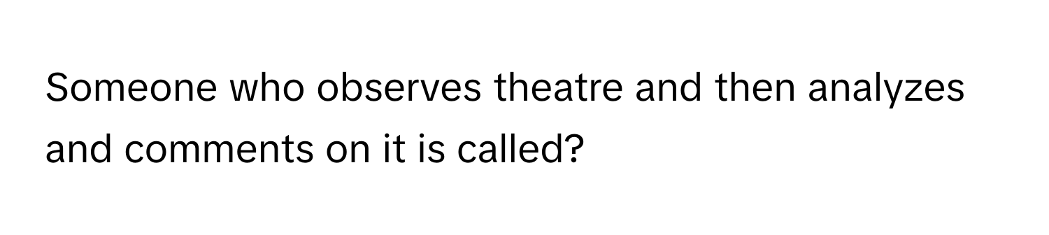 Someone who observes theatre and then analyzes and comments on it is called?