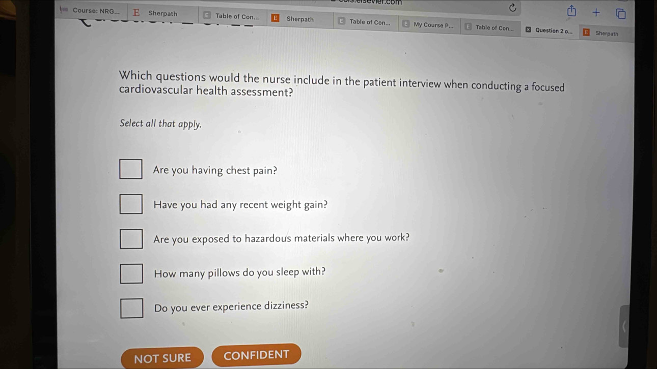 esevier.com
Course: NRG... E Sherpath Table of Con... Sherpath Table of Con... My Course P... Table of Con...
Question 2 o... Sherpath
Which questions would the nurse include in the patient interview when conducting a focused
cardiovascular health assessment?
Select all that apply.
Are you having chest pain?
Have you had any recent weight gain?
Are you exposed to hazardous materials where you work?
How many pillows do you sleep with?
Do you ever experience dizziness?
NOT SURE CONFIDENT