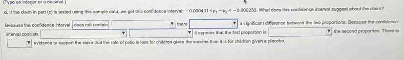 (Type an integer or a decimal.)
d. If the claim in part (c) is tested using this sample data, we get this confidence interval: -0.000431 . What does this confidence interval suggest about the claim?
Because the confidence interval does not contain there a significant difference between the two proportions. Because the confidence
interval consists it appears that the first proportion is the second proportion. There is
evidence to support the claim that the rate of polio is less for children given the vaccine than it is for children given a placebo.